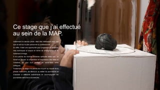 Ce stage que j’ai effectué
au sein de la MAP.
notamment le service photo, était très intéressant pour moi
que ce soit sur le plan personnel ou professionnel.
En effet, il était une opportunité pour progresser et améliorer
mes techniques et acquis en terme de photographie et de
traitement d’image.
Il m’a permis de montrer certaines aptitudes telles que : le
travail en groupe, la coopération et l’expression des idées et
l’initiative, en plus d’un partage de savoir-faire entre
collègues.
Finalement, ce stage m’a permis de m’ouvrir au monde de la
presse marocaine, de découvrir le métier du journalisme et
d’assister à différents évènements en accompagnant les
journalistes dans leurs couvertures.
 