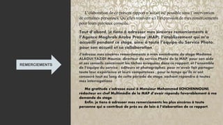 4
3
REMERCIEMENTS
L’élaboration de ce présent rapport n’aurait été possible sans l’intervention
de certaines personnes. Qu’elles trouvent ici l’expression de mes remerciements
pour leurs précieux conseils.
Tout d’abord, je tiens à adresser mes sincères remerciements à
l’Agence Maghreb Arabe Presse (MAP), l’établissement qui m’a
accueilli pendant ce stage, ainsi à toute l’équipe du Service Photo,
pour son accueil et sa collaboration
J’adresse mes sincères remerciements à mon encadrante de stage Madame
ALAOUI YAZIDI Mounia, directeur du service Photo de la MAP, pour son aide
et ses conseils concernant les tâches évoquées dans ce rapport, et l’ensemble
de l’équipe du service : éditeurs et photographes, pour m’avoir fait partager
toute leur expérience et leurs compétences ; pour le temps qu’ils m’ont
consacré tout au long de cette période de stage, sachant répondre à toutes
mes interrogations
Ma gratitude s’adresse aussi à Monsieur Mohammed ECHCHENNOUNI,
rédacteur en chef Multimédia de la MAP d’avoir répondu favorablement à ma
demande de stage.
Enfin, je tiens à adresser mes remerciements les plus sincères à toute
personne qui a contribué de près ou de loin à l’élaboration de ce rapport.
 