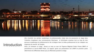 6
Introduction
Afin d’enrichir ma carrière académique et professionnelle, j’étais tenu de poursuivre un stage dans
l’intention d’appliquer mes connaissances théoriques et techniques acquises tout au long de mon
parcours académique et professionnel et de m’intégrer dans le milieu professionnel et de s’adapter aux
exigences du marché de l’emploi.
Ainsi, j’ai entrepris un stage durant un mois au sein de l’Agence Maghreb Arabe Presse (MAP) et
précisément au service MAP Photo.. Ce rapport, après une présentation de la MAP en première partie
déterminera les différentes tâches que j’ai effectuées pendant ce stage.
 