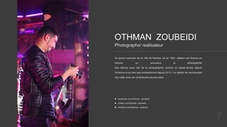 7
OTHMAN ZOUBEIDI
Un jeune marocain de la ville de Kenitra, né en 1991, détient une licence en
histoire, un amoureux la photographie
Ses débuts avec l'art de la photographie comme un passe-temps depuis
l'enfance et en tant que professionnel depuis 2012, Il a réalisé de nombreuses
clip vidéo avec de nombreuses jeunes stars.
Photographe/ realisateur
 facebook.com/othman .zoubeidi
 twitter.com/othman .zoubeidi
 linkedin.com/othman .zoubeidi
 