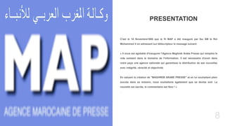 8
Today’s topic
C'est le 18 Novembre1959 que le fil MAP a été inauguré par feu SM le Roi
Mohammed V en adressant sur téléscripteur le message suivant:
« Il nous est agréable d'inaugurer l'Agence Maghreb Arabe Presse qui remplira le
vide existant dans le domaine de l'information. Il est nécessaire d'avoir dans
notre pays une agence nationale qui garantisse la distribution de ses nouvelles
avec intégrité, véracité et objectivité.
En saluant la création de "MAGHREB ARABE PRESSE" et en lui souhaitant plein
succès dans sa mission, nous souhaitons également que sa devise soit: La
nouvelle est sacrée, le commentaire est libre ! »
.
PRESENTATION
 