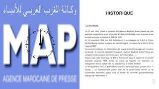 9
Today’s topic
. 1.1-Ses débuts :
Le 31 mai 1959, c’était la création de l’Agence Maghreb Arabe Presse par des
patriotes maghrébins ayant à leur tête M. Mehdi BENOUNA, sous la forme d’une
société anonyme au capital de 200.000 DHS.
Le 18 novembre 1959, feu S.M Mohammed V accompagné de S.A.R le Prince
héritier Moulay Hassan inaugure au cabinet royal à l’occasion de la fête du trône
l’agence MAP.
Le souverain adresse sur téléscripteur en langue arabe le message qui consacra
sa devise « il nous est agréable d’inaugurer L’agence Maghreb Arabe Presse qui
remplira le vide existant dans le domaine de l’information… »
Depuis cette date historique, la MAP a fonctionné sous le régime de la société
anonyme jusqu’au 1974, année au cours de laquelle est intervenu un
changement de son statut : elle est passée sous la tutelle de l’État.
Le 19 septembre 1977, la MAP est devenue aux termes du dahir portant loi n° 1-
75-235, « un établissement public doté de la personnalité morale et de
l’autonomie financière, placé sous la tutelle de l’autorité gouvernementale
chargée de l’information ».
HISTORIQUE
 