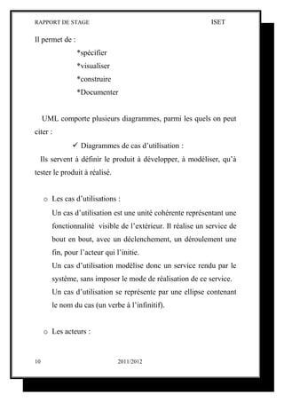 RAPPORT DE STAGE                                              ISET

Il permet de :
                 *spécifier
                 *visualiser
                 *construire
                 *Documenter


     UML comporte plusieurs diagrammes, parmi les quels on peut
citer :
                Diagrammes de cas d’utilisation :
  Ils servent à définir le produit à développer, à modéliser, qu’à
tester le produit à réalisé.


     o Les cas d’utilisations :
        Un cas d’utilisation est une unité cohérente représentant une
        fonctionnalité visible de l’extérieur. Il réalise un service de
        bout en bout, avec un déclenchement, un déroulement une
        fin, pour l’acteur qui l’initie.
        Un cas d’utilisation modélise donc un service rendu par le
        système, sans imposer le mode de réalisation de ce service.
        Un cas d’utilisation se représente par une ellipse contenant
        le nom du cas (un verbe à l’infinitif).


     o Les acteurs :


10                              2011/2012
 