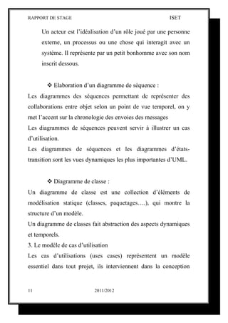 RAPPORT DE STAGE                                           ISET

      Un acteur est l’idéalisation d’un rôle joué par une personne
      externe, un processus ou une chose qui interagit avec un
      système. Il représente par un petit bonhomme avec son nom
      inscrit dessous.


         Elaboration d’un diagramme de séquence :
Les diagrammes des séquences permettant de représenter des
collaborations entre objet selon un point de vue temporel, on y
met l’accent sur la chronologie des envoies des messages
Les diagrammes de séquences peuvent servir à illustrer un cas
d’utilisation.
Les diagrammes de séquences et les diagrammes d’états-
transition sont les vues dynamiques les plus importantes d’UML.


         Diagramme de classe :
Un diagramme de classe est une collection d’éléments de
modélisation statique (classes, paquetages….), qui montre la
structure d’un modèle.
Un diagramme de classes fait abstraction des aspects dynamiques
et temporels.
3. Le modèle de cas d’utilisation
Les cas d’utilisations (uses cases) représentent un modèle
essentiel dans tout projet, ils interviennent dans la conception


11                         2011/2012
 