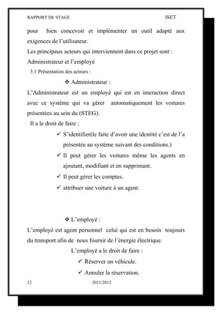 RAPPORT DE STAGE                                              ISET

pour     bien concevoir et implémenter un outil adapté aux
exigences de l’utilisateur.
Les principaux acteurs qui interviennent dans ce projet sont :
Administrateur et l’employé
 3.1 Présentation des acteurs :

                  Administrateur :
L’Administrateur est un employé qui est en interaction direct
avec ce système qui va gérer              automatiquement les voitures
présentées au sein du (STEG).
 Il a le droit de faire :
              S’identifier(le faite d’avoir une identité c’est de l’a
                 présentée au système suivant des conditions.)
              Il peut gérer les voitures même les agents en
                 ajoutant, modifiant et en supprimant.
              Il peut gérer les comptes.
              attribuer une voiture à un agent.




                  L’employé :
L’employé est agent personnel celui qui est en besoin toujours
du transport afin de nous fournir de l’énergie électrique.
                     L’employé a le droit de faire :
                         Réserver un véhicule.
                         Annuler la réservation.
12                                2011/2012
 