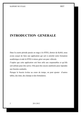 RAPPORT DE STAGE                                                   ISET




INTRODUCTION GENERALE




Dans la courte période passée en stage à la STEG, district de Kebili, nous
avons essayé de faire une application qui sert à enrichir notre formation
académique et aide la STEG à mieux gérer son parc véhicule.
J’espère que cette application soit bien utile aux responsables et qu’elle
soit utilisée pour être active. Elle peut être encore améliorée pour répondre
aux besoins souhaités.
Puisque le besoin évolue au cours de temps, on peut ajouter d’autres
tables, des états, des champs et des formulaires.




2                             2011/2012
 