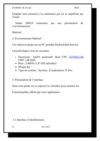 RAPPORT DE STAGE                                             ISET

Chapitre sera consacré à La réalisation qui est se manifeste par
Visuel

   Studio 2008.Il      commence         par   une   présentation    de
l’environnement

Matériel.

2. Environnement Matériel :

J’ai réalisé ce projet sur un PC portable Packard Bell dont les

Caractéristiques sont les suivantes :

     • Processeur : Intel® pentium® Dual CPU T2330@1.60
       GHZ 1.60 GHZ.
     • Ram : 2.00GO (1.87 GO utilisable)
     • Disque dur :
     • Type de système : Système d’exploitation 32 bits.


3. Présentation de l’interface

Dans cette partie on va exposer Les interface pour montrer les

Fonctionnalités offerts par notre application :




3.1 Interface d’identification :

23                          2011/2012
 