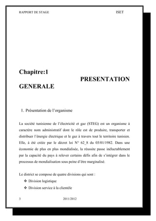 RAPPORT DE STAGE                                                      ISET




Chapitre:1
                                            PRESENTATION
GENERALE


    1. Présentation de l’organisme


La société tunisienne de l’électricité et gaz (STEG) est un organisme à
caractère nom administratif dont le rôle est de produire, transporter et
distribuer l’énergie électrique et le gaz à travers tout le territoire tunisien.
Elle, à été créée par le décret loi N° 62_8 du 03/01/1982. Dans une
économie de plus en plus mondialisée, la réussite passe inéluctablement
par la capacité du pays à relever certains défis afin de s’intégrer dans le
processus de mondialisation sous peine d’être marginalisé.


Le district se compose de quatre divisions qui sont :
      Division logistique
      Division service à la clientèle

3                              2011/2012
 
