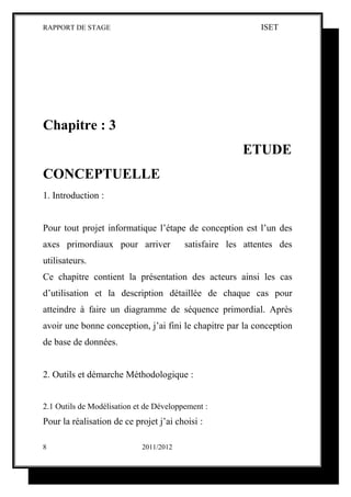 RAPPORT DE STAGE                                            ISET




Chapitre : 3
                                                       ETUDE
CONCEPTUELLE
1. Introduction :


Pour tout projet informatique l’étape de conception est l’un des
axes primordiaux pour arriver            satisfaire les attentes des
utilisateurs.
Ce chapitre contient la présentation des acteurs ainsi les cas
d’utilisation et la description détaillée de chaque cas pour
atteindre à faire un diagramme de séquence primordial. Après
avoir une bonne conception, j’ai fini le chapitre par la conception
de base de données.


2. Outils et démarche Méthodologique :


2.1 Outils de Modélisation et de Développement :
Pour la réalisation de ce projet j’ai choisi :

8                           2011/2012
 