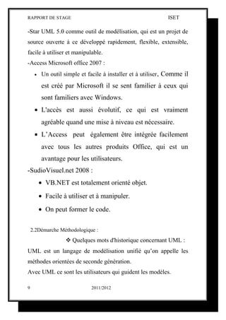 RAPPORT DE STAGE                                               ISET

-Star UML 5.0 comme outil de modélisation, qui est un projet de
source ouverte à ce développé rapidement, flexible, extensible,
facile à utiliser et manipulable.
-Access Microsoft office 2007 :
     •    Un outil simple et facile à installer et à utiliser , Comme il
          est créé par Microsoft il se sent familier à ceux qui
          sont familiers avec Windows.
     • L'accès est aussi évolutif, ce qui est vraiment
          agréable quand une mise à niveau est nécessaire.
     • L’Access peut également être intégrée facilement
          avec tous les autres produits Office, qui est un
          avantage pour les utilisateurs.
-SudioVisuel.net 2008 :
         • VB.NET est totalement orienté objet.
         • Facile à utiliser et à manipuler.
         • On peut former le code.

    2.2Démarche Méthodologique :
                     Quelques mots d'historique concernant UML :
UML est un langage de modélisation unifié qu’on appelle les
méthodes orientées de seconde génération.
Avec UML ce sont les utilisateurs qui guident les modèles.

9                              2011/2012
 