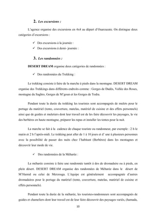 10
2. Les excursions :
L’agence organise des excursions en 4x4 au départ d’Ouarzazate. On distingue deux
catégories d’excursions :
 Des excursions à la journée :
 Des excursions à demi- journée :
3. Les randonnées :
DESERT DREAM organise deux catégories de randonnées :
 Des randonnées du Trekking :
Le trekking consiste à faire de la marche à pieds dans la montagne. DESERT DREAM
organise des Trekkings dans différents endroits comme : Gorges de Dadès, Vallée des Roses,
montagne du Saghro, Gorges de M’goun et les Gorges de Todra.
Pendant toute la durée du trekking les touristes sont accompagnés de mulets pour le
portage du matériel (tente, couverture, matelas, matériel de cuisine et des effets personnels)
ainsi que de guides et muletiers dont leur travail est de les faire découvrir les paysages, la vie
des berbères en haute montagne, préparer les repas et installer les tentes pour la nuit.
La marche se fait à la cadence de chaque touriste ou randonneur, par exemple : 2 h le
matin et 2 h l’après-midi. Le trekking peut aller de 1 à 10 jours et d’ une à plusieurs personnes
avec la possibilité de passer des nuits chez l’habitant (Berbères) dans les montagnes et
découvrir leur mode de vie.
 Des randonnées de la Méharée :
La méharée consiste à faire une randonnée tantôt à dos de dromadaire ou à pieds, en
plein désert. DESERT DREAM organise des randonnées de Méharée dans le désert de
M’Hamid ou celui de Merzouga. L’équipe est généralement accompagnée d’autres
dromadaires pour le portage du matériel (tente, couverture, matelas, matériel de cuisine et
effets personnels).
Pendant toute la durée de la méharée, les touristes-randonneurs sont accompagnés de
guides et chameliers dont leur travail est de leur faire découvrir des paysages variés, (hamada,
 