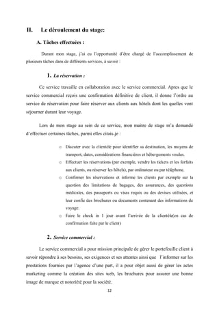 12
II. Le déroulement du stage:
A. Tâches effectuées :
Durant mon stage, j’ai eu l’opportunité d’être chargé de l’accomplissement de
plusieurs tâches dans de différents services, à savoir :
1. La réservation :
Ce service travaille en collaboration avec le service commercial. Apres que le
service commercial reçois une confirmation définitive de client, il donne l’ordre au
service de réservation pour faire réserver aux clients aux hôtels dont les quelles vont
séjourner durant leur voyage.
Lors de mon stage au sein de ce service, mon maitre de stage m’a demandé
d’effectuer certaines tâches, parmi elles citais-je :
o Discuter avec la clientèle pour identifier sa destination, les moyens de
transport, dates, considérations financières et hébergements voulus.
o Effectuer les réservations (par exemple, vendre les tickets et les forfaits
aux clients, ou réserver les hôtels), par ordinateur ou par téléphone.
o Confirmer les réservations et informe les clients par exemple sur la
question des limitations de bagages, des assurances, des questions
médicales, des passeports ou visas requis ou des devises utilisées, et
leur confie des brochures ou documents contenant des informations de
voyage.
o Faire le check in 1 jour avant l’arrivée de la clientèle(en cas de
confirmation faite par le client)
2. Service commercial :
Le service commercial a pour mission principale de gérer le portefeuille client à
savoir répondre à ses besoins, ses exigences et ses attentes ainsi que l’informer sur les
prestations fournies par l’agence d’une part, il a pour objet aussi de gérer les actes
marketing comme la création des sites web, les brochures pour assurer une bonne
image de marque et notoriété pour la société.
 