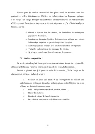 13
D’autre part, le service commercial doit gérer aussi les relations avec les
partenaires et les établissements hôteliers en collaboration avec l’agence, puisque
c’est lui qui s’en charge de signer des contrats de collaboration avec les établissements
d’hébergement. Durant mon stage au sein de cette département, j’ai effectué quelques
tâches, à savoir :
o Garder le contact avec la clientèle, les fournisseurs et compagnies
prestataires de services.
o Imprimer ou demander les titres de transport, en utilisant un système
informatique propre ou le système intégré d'un voyagiste.
o Etablir des contrats hôteliers avec les établissements d’hébergement.
o Traiter les réclamations et les messages des clients .
o Se négocier avec les sociétés et les agence de transport.
3. Service- comptabilité :
Ce service est chargé de l’enregistrement des opérations à caractère comptable
et financier telles que l’analyse financière, le calcul des couts, la facturation…
Durant la période que j’ai passé au sein de ce service, j’étais chargé de la
réalisation de certaines tâches, à savoir :
o Calculer les coûts des trajets et de l'hébergement en utilisant une
calculatrice, un ordinateur, des grilles tarifaires et des guides hôteliers, ou en se
référant aux forfaits des tour-operators.
o Faire l’analyse financière : bilan, balance, journal….
o Etablir des factures.
o Dossier de clôture de l´année de gestion.
o Procédure de reversement et rétablissement de crédits.
 