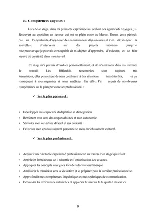 14
B. Compétences acquises :
Lors de ce stage, dans ma première expérience au secteur des agences de voyages, j’ai
découvert au quotidien un secteur qui est en plein essor au Maroc. Durant cette période,
j’ai eu l’opportunité d’appliquer des connaissances déjà acquises et d’en développer de
nouvelles; d’intervenir sur des projets inconnus jusqu’ici
etde prouver que je pouvais être capable de m’adapter, d’apprendre, d’exécuter, et de faire
preuve de créativité dans mon travail
.Ce stage m’a permis d’évoluer personnellement, et de m’améliorer dans ma méthode
de travail. Les difficultés rencontrées sont toujours très
formatrices, elles permettent de nous confronter à des situations inhabituelles, et par
conséquent à nous organiser et nous améliorer. En effet, J’ai acquis de nombreuses
compétences sur le plan personnel et professionnel :
 Sur le plan personnel :
 Développer mes capacités d'adaptation et d'intégration
 Renforcer mon sens des responsabilités et mon autonomie
 Stimuler mon ouverture d'esprit et ma curiosité
 Favoriser mon épanouissement personnel et mon enrichissement culturel.
 Sur le plan professionnel :
 Acquérir une véritable expérience professionnelle au travers d'un stage qualifiant
 Apprécier le processus de l’industrie et l’organisation des voyages.
 Appliquer les concepts enseignés lors de la formation théorique
 Améliorer la transition vers la vie active et se préparer pour la carrière professionnelle.
 Approfondir mes compétences linguistiques et mes techniques de communication.
 Découvrir les différences culturelles et apprécier le niveau de la qualité du service.
 