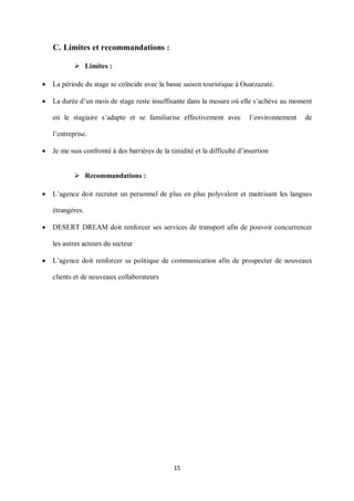 15
C. Limites et recommandations :
 Limites :
 La période du stage se coïncide avec la basse saison touristique à Ouarzazate.
 La durée d’un mois de stage reste insuffisante dans la mesure où elle s’achève au moment
où le stagiaire s’adapte et se familiarise effectivement avec l’environnement de
l’entreprise.
 Je me suis confronté à des barrières de la timidité et la difficulté d’insertion
 Recommandations :
 L’agence doit recruter un personnel de plus en plus polyvalent et maitrisant les langues
étrangères.
 DESERT DREAM doit renforcer ses services de transport afin de pouvoir concurrencer
les autres acteurs du secteur
 L’agence doit renforcer sa politique de communication afin de prospecter de nouveaux
clients et de nouveaux collaborateurs
 