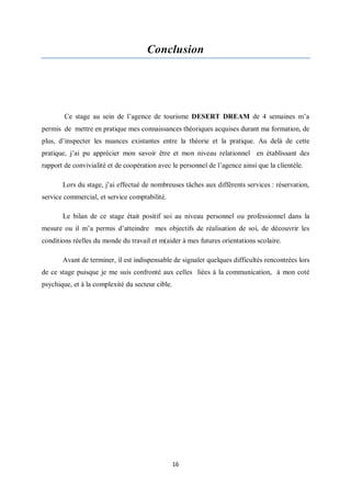 16
Conclusion
Ce stage au sein de l’agence de tourisme DESERT DREAM de 4 semaines m’a
permis de mettre en pratique mes connaissances théoriques acquises durant ma formation, de
plus, d’inspecter les nuances existantes entre la théorie et la pratique. Au delà de cette
pratique, j’ai pu apprécier mon savoir être et mon niveau relationnel en établissant des
rapport de convivialité et de coopération avec le personnel de l’agence ainsi que la clientèle.
Lors du stage, j’ai effectué de nombreuses tâches aux différents services : réservation,
service commercial, et service comptabilité.
Le bilan de ce stage était positif soi au niveau personnel ou professionnel dans la
mesure ou il m’a permis d’atteindre mes objectifs de réalisation de soi, de découvrir les
conditions réelles du monde du travail et m(aider à mes futures orientations scolaire.
Avant de terminer, il est indispensable de signaler quelques difficultés rencontrées lors
de ce stage puisque je me suis confronté aux celles liées à la communication, à mon coté
psychique, et à la complexité du secteur cible.
 
