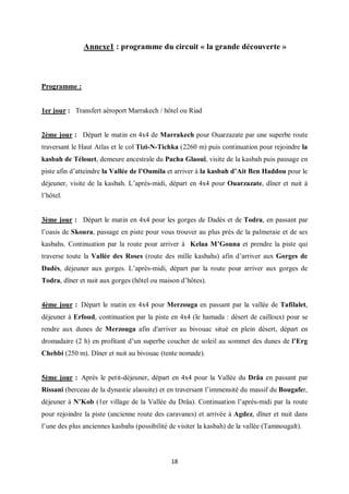 18
Annexe1 : programme du circuit « la grande découverte »
Programme :
1er jour : Transfert aéroport Marrakech / hôtel ou Riad
2ème jour : Départ le matin en 4x4 de Marrakech pour Ouarzazate par une superbe route
traversant le Haut Atlas et le col Tizi-N-Tichka (2260 m) puis continuation pour rejoindre la
kasbah de Télouet, demeure ancestrale du Pacha Glaouï, visite de la kasbah puis passage en
piste afin d’atteindre la Vallée de l’Oumila et arriver à la kasbah d’Ait Ben Haddou pour le
déjeuner, visite de la kasbah. L’après-midi, départ en 4x4 pour Ouarzazate, dîner et nuit à
l’hôtel.
3ème jour : Départ le matin en 4x4 pour les gorges de Dadès et de Todra, en passant par
l’oasis de Skoura, passage en piste pour vous trouver au plus près de la palmeraie et de ses
kasbahs. Continuation par la route pour arriver à Kelaa M’Gouna et prendre la piste qui
traverse toute la Vallée des Roses (route des mille kasbahs) afin d’arriver aux Gorges de
Dadès, déjeuner aux gorges. L’après-midi, départ par la route pour arriver aux gorges de
Todra, dîner et nuit aux gorges (hôtel ou maison d’hôtes).
4ème jour : Départ le matin en 4x4 pour Merzouga en passant par la vallée de Tafilalet,
déjeuner à Erfoud, continuation par la piste en 4x4 (le hamada : désert de cailloux) pour se
rendre aux dunes de Merzouga afin d'arriver au bivouac situé en plein désert, départ en
dromadaire (2 h) en profitant d’un superbe coucher de soleil au sommet des dunes de l’Erg
Chebbi (250 m). Dîner et nuit au bivouac (tente nomade).
5ème jour : Après le petit-déjeuner, départ en 4x4 pour la Vallée du Drâa en passant par
Rissani (berceau de la dynastie alaouite) et en traversant l’immensité du massif du Bougafer,
déjeuner à N’Kob (1er village de la Vallée du Drâa). Continuation l’après-midi par la route
pour rejoindre la piste (ancienne route des caravanes) et arrivée à Agdez, dîner et nuit dans
l’une des plus anciennes kasbahs (possibilité de visiter la kasbah) de la vallée (Tamnougalt).
 