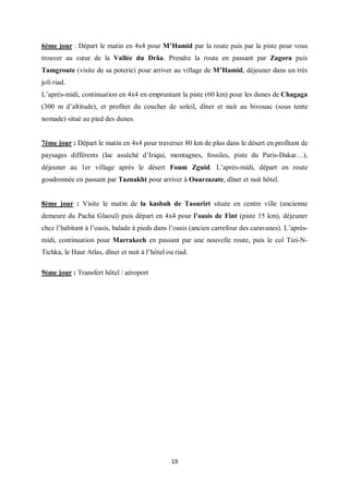 19
6ème jour : Départ le matin en 4x4 pour M’Hamid par la route puis par la piste pour vous
trouver au cœur de la Vallée du Drâa. Prendre la route en passant par Zagora puis
Tamgroute (visite de sa poterie) pour arriver au village de M’Hamid, déjeuner dans un très
joli riad.
L’après-midi, continuation en 4x4 en empruntant la piste (60 km) pour les dunes de Chagaga
(300 m d’altitude), et profiter du coucher de soleil, dîner et nuit au bivouac (sous tente
nomade) situé au pied des dunes.
7ème jour : Départ le matin en 4x4 pour traverser 80 km de plus dans le désert en profitant de
paysages différents (lac asséché d’Iriqui, montagnes, fossiles, piste du Paris-Dakar…),
déjeuner au 1er village après le désert Foum Zguid. L’après-midi, départ en route
goudronnée en passant par Taznakht pour arriver à Ouarzazate, dîner et nuit hôtel.
8ème jour : Visite le matin de la kasbah de Taourirt située en centre ville (ancienne
demeure du Pacha Glaouï) puis départ en 4x4 pour l’oasis de Fint (piste 15 km), déjeuner
chez l’habitant à l’oasis, balade à pieds dans l’oasis (ancien carrefour des caravanes). L’après-
midi, continuation pour Marrakech en passant par une nouvelle route, puis le col Tizi-N-
Tichka, le Haut Atlas, dîner et nuit à l’hôtel ou riad.
9ème jour : Transfert hôtel / aéroport
 