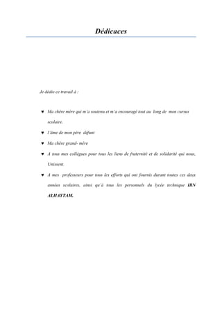 Dédicaces
Je dédie ce travail à :
 Ma chère mère qui m’a soutenu et m’a encouragé tout au long de mon cursus
scolaire.
 l’âme de mon père défunt
 Ma chère grand- mère
 A tous mes collègues pour tous les liens de fraternité et de solidarité qui nous,
Unissent.
 A mes professeurs pour tous les efforts qui ont fournis durant toutes ces deux
années scolaires, ainsi qu’à tous les personnels du lycée technique IBN
ALHAYTAM.
 