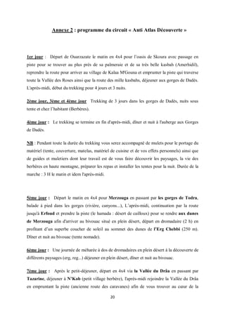 20
Annexe 2 : programme du circuit « Anti Atlas Découverte »
1er jour : Départ de Ouarzazate le matin en 4x4 pour l’oasis de Skoura avec passage en
piste pour se trouver au plus près de sa palmeraie et de sa très belle kasbah (Amerhidil),
reprendre la route pour arriver au village de Kalaa M'Gouna et emprunter la piste qui traverse
toute la Vallée des Roses ainsi que la route des mille kasbahs, déjeuner aux gorges de Dadès.
L'après-midi, début du trekking pour 4 jours et 3 nuits.
2ème jour, 3ème et 4ème jour Trekking de 3 jours dans les gorges de Dadès, nuits sous
tente et chez l’habitant (Berbères).
4ème jour : Le trekking se termine en fin d'après-midi, dîner et nuit à l'auberge aux Gorges
de Dadès.
NB : Pendant toute la durée du trekking vous serez accompagné de mulets pour le portage du
matériel (tente, couverture, matelas, matériel de cuisine et de vos effets personnels) ainsi que
de guides et muletiers dont leur travail est de vous faire découvrir les paysages, la vie des
berbères en haute montagne, préparer les repas et installer les tentes pour la nuit. Durée de la
marche : 3 H le matin et idem l'après-midi.
5ème jour : Départ le matin en 4x4 pour Merzouga en passant par les gorges de Todra,
balade à pied dans les gorges (rivière, canyons...), L’après-midi, continuation par la route
jusqu'à Erfoud et prendre la piste (le hamada : désert de cailloux) pour se rendre aux dunes
de Merzouga afin d'arriver au bivouac situé en plein désert, départ en dromadaire (2 h) en
profitant d’un superbe coucher de soleil au sommet des dunes de l’Erg Chebbi (250 m).
Dîner et nuit au bivouac (tente nomade).
6ème jour : Une journée de méharée à dos de dromadaires en plein désert à la découverte de
différents paysages (erg, reg...) déjeuner en plein désert, dîner et nuit au bivouac.
7ème jour : Après le petit-déjeuner, départ en 4x4 via la Vallée du Drâa en passant par
Tazarine, déjeuner à N’Kob (petit village berbère), l'après-midi rejoindre la Vallée du Drâa
en empruntant la piste (ancienne route des caravanes) afin de vous trouver au cœur de la
 