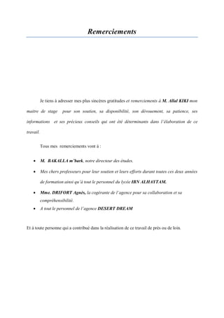 Remerciements
Je tiens à adresser mes plus sincères gratitudes et remerciements à M. Allal KIKI mon
maitre de stage pour son soutien, sa disponibilité, son dévouement, sa patience, ses
informations et ses précieux conseils qui ont été déterminants dans l’élaboration de ce
travail.
Tous mes remerciements vont à :
 M. BAKALLA m’bark, notre directeur des études.
 Mes chers professeurs pour leur soutien et leurs efforts durant toutes ces deux années
de formation ainsi qu’à tout le personnel du lycée IBN ALHAYTAM.
 Mme. DRIFORT Agnès, la cogérante de l’agence pour sa collaboration et sa
compréhensibilité.
 A tout le personnel de l’agence DESERT DREAM
Et à toute personne qui a contribué dans la réalisation de ce travail de prés ou de loin.
 