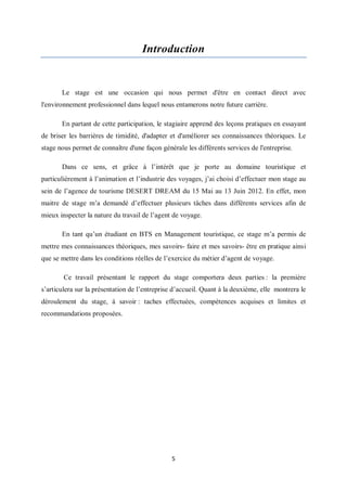5
Introduction
Le stage est une occasion qui nous permet d'être en contact direct avec
l'environnement professionnel dans lequel nous entamerons notre future carrière.
En partant de cette participation, le stagiaire apprend des leçons pratiques en essayant
de briser les barrières de timidité, d'adapter et d'améliorer ses connaissances théoriques. Le
stage nous permet de connaître d'une façon générale les différents services de l'entreprise.
Dans ce sens, et grâce à l’intérêt que je porte au domaine touristique et
particulièrement à l’animation et l’industrie des voyages, j’ai choisi d’effectuer mon stage au
sein de l’agence de tourisme DESERT DREAM du 15 Mai au 13 Juin 2012. En effet, mon
maitre de stage m’a demandé d’effectuer plusieurs tâches dans différents services afin de
mieux inspecter la nature du travail de l’agent de voyage.
En tant qu’un étudiant en BTS en Management touristique, ce stage m’a permis de
mettre mes connaissances théoriques, mes savoirs- faire et mes savoirs- être en pratique ainsi
que se mettre dans les conditions réelles de l’exercice du métier d’agent de voyage.
Ce travail présentant le rapport du stage comportera deux parties : la première
s’articulera sur la présentation de l’entreprise d’accueil. Quant à la deuxième, elle montrera le
déroulement du stage, à savoir : taches effectuées, compétences acquises et limites et
recommandations proposées.
 