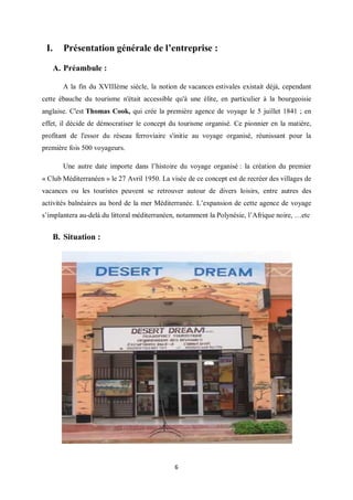 6
I. Présentation générale de l’entreprise :
A. Préambule :
A la fin du XVIIIème siècle, la notion de vacances estivales existait déjà, cependant
cette ébauche du tourisme n'était accessible qu'à une élite, en particulier à la bourgeoisie
anglaise. C'est Thomas Cook, qui crée la première agence de voyage le 5 juillet 1841 ; en
effet, il décide de démocratiser le concept du tourisme organisé. Ce pionnier en la matière,
profitant de l'essor du réseau ferroviaire s'initie au voyage organisé, réunissant pour la
première fois 500 voyageurs.
Une autre date importe dans l’histoire du voyage organisé : la création du premier
« Club Méditerranéen » le 27 Avril 1950. La visée de ce concept est de recréer des villages de
vacances ou les touristes peuvent se retrouver autour de divers loisirs, entre autres des
activités balnéaires au bord de la mer Méditerranée. L’expansion de cette agence de voyage
s’implantera au-delà du littoral méditerranéen, notamment la Polynésie, l’Afrique noire, …etc
B. Situation :
 