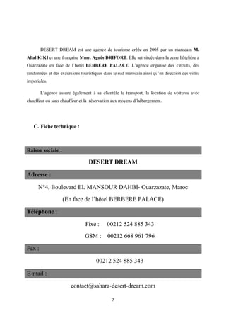 7
DESERT DREAM est une agence de tourisme créée en 2005 par un marocain M.
Allal KIKI et une française Mme. Agnès DRIFORT. Elle set située dans la zone hôtelière à
Ouarzazate en face de l’hôtel BERBERE PALACE. L’agence organise des circuits, des
randonnées et des excursions touristiques dans le sud marocain ainsi qu’en direction des villes
impériales.
L’agence assure également à sa clientèle le transport, la location de voitures avec
chauffeur ou sans chauffeur et la réservation aux moyens d’hébergement.
C. Fiche technique :
Raison sociale :
DESERT DREAM
Adresse :
N4, Boulevard EL MANSOUR DAHBI- Ouarzazate, Maroc
(En face de l’hôtel BERBERE PALACE)
Téléphone :
Fixe : 00212 524 885 343
GSM : 00212 668 961 796
Fax :
00212 524 885 343
E-mail :
contact@sahara-desert-dream.com
 