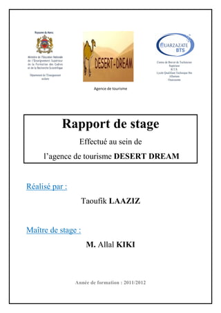 Agence de tourisme
Rapport de stage
Effectué au sein de
l’agence de tourisme DESERT DREAM
Réalisé par :
Taoufik LAAZIZ
Maître de stage :
M. Allal KIKI
Année de formation : 2011/2012
 