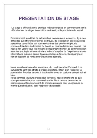 11
PRESENTATION DE STAGE
Le stage a effectué par la pratique méthodologique en commençant par le
déroulement du stage, la condition de travail, et la procédure du travail.
Premièrement, au début de la formation, comme nous le savons, il y a des
difficultés qui diffèrent en termes de travail, de localisation et de nouvelles
personnes dans l'hôtel car vous rencontrez des personnes pour la
première fois dans le domaine du travail, et c'est certainement normal , qui
nous a fait utiliser tous les moyens de rapprochement et de communication
avec les employés et bien sûr dans le but d'acquérir de l'expérience et des
informations qui nous seront également utiles à l'avenir, Ils n'épargnent
rien et essaient de nous aider autant que possible.
Nous travaillons toutes les semaines ; du Lundi jusqu’au Vendredi. Les
surveillants sont très stricts à propos du retard. Il faut bien respecter la
ponctualité. Pour les tenues, il faut habiller avec un costume correct noir et
bleu.
Nous sommes toujours prêtes pour travailler, nous demandons ce que
nous pouvons faire pour nous rendre utile. Nous devons demander la
permission au Directeur avant de prendre un repos pour une journée ou
même quelques jours, pour respecter la politesse.
 