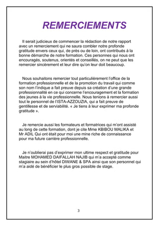 3
REMERCIEMENTS
Il serait judicieux de commencer la rédaction de notre rapport
avec un remerciement qui ne saura combler notre profonde
gratitude envers ceux qui, de près ou de loin, ont contribués à la
bonne démarche de notre formation. Ces personnes qui nous ont
encouragés, soutenus, orientés et conseillés, on ne peut que les
remercier sincèrement et leur dire qu’on leur doit beaucoup.
Nous souhaitons remercier tout particulièrement l’office de la
formation professionnelle et de la promotion du travail qui comme
son nom l’indique a fait preuve depuis sa création d’une grande
professionnalité en ce qui concerne l’encouragement et la formation
des jeunes à la vie professionnelle. Nous tenions à remercier aussi
tout le personnel de l’ISTA-AZZOUZIA, qui a fait preuve de
gentillesse et de serviabilité. « Je tiens à leur exprimer ma profonde
gratitude ».
Je remercie aussi les formateurs et formatrices qui m’ont assisté
au long de cette formation, dont je cite Mme KBIBOU MALIKA et
Mr ADIL Qui ont était pour moi une mine riche de connaissance
pour ma future carrière professionnelle.
Je n’oublierai pas d’exprimer mon ultime respect et gratitude pour
Maitre MOHAMED DAIFALLAH NAJIB qui m’a accepté comme
stagiaire au sein d’hôtel DIWANE & SPA ainsi que son personnel qui
m’a aidé de bénéficier le plus gros possible de stage.
 