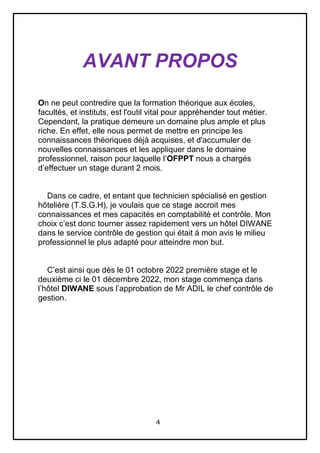 4
AVANT PROPOS
On ne peut contredire que la formation théorique aux écoles,
facultés, et instituts, est l'outil vital pour appréhender tout métier.
Cependant, la pratique demeure un domaine plus ample et plus
riche. En effet, elle nous permet de mettre en principe les
connaissances théoriques déjà acquises, et d'accumuler de
nouvelles connaissances et les appliquer dans le domaine
professionnel, raison pour laquelle l’OFPPT nous a chargés
d’effectuer un stage durant 2 mois.
Dans ce cadre, et entant que technicien spécialisé en gestion
hôtelière (T.S.G.H), je voulais que ce stage accroit mes
connaissances et mes capacités en comptabilité et contrôle. Mon
choix c’est donc tourner assez rapidement vers un hôtel DIWANE
dans le service contrôle de gestion qui était à mon avis le milieu
professionnel le plus adapté pour atteindre mon but.
C’est ainsi que dès le 01 octobre 2022 première stage et le
deuxième ci le 01 décembre 2022, mon stage commença dans
l’hôtel DIWANE sous l’approbation de Mr ADIL le chef contrôle de
gestion.
 