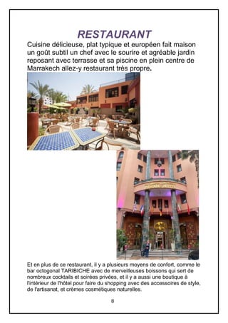 8
RESTAURANT
Cuisine délicieuse, plat typique et européen fait maison
un goût subtil un chef avec le sourire et agréable jardin
reposant avec terrasse et sa piscine en plein centre de
Marrakech allez-y restaurant très propre.
Et en plus de ce restaurant, il y a plusieurs moyens de confort, comme le
bar octogonal TARIBICHE avec de merveilleuses boissons qui sert de
nombreux cocktails et soirées privées, et il y a aussi une boutique à
l'intérieur de l'hôtel pour faire du shopping avec des accessoires de style,
de l'artisanat, et crèmes cosmétiques naturelles.
 