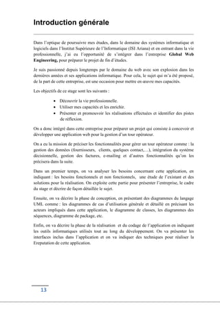 13
Introduction générale
Dans l’optique de poursuivre mes études, dans le domaine des systèmes informatique et
logiciels dans l’Institut Supérieure de l’Informatique (ISI Ariana) et en entrant dans la vie
professionnelle, j’ai eu l’opportunité de s’intégrer dans l’entreprise Global Web
Engineering, pour préparer le projet de fin d’études.
Je suis passionné depuis longtemps par le domaine du web avec son explosion dans les
dernières années et ses applications informatique. Pour cela, le sujet qui m’a été proposé,
de la part de cette entreprise, est une occasion pour mettre en œuvre mes capacités.
Les objectifs de ce stage sont les suivants :
 Découvrir la vie professionnelle.
 Utiliser mes capacités et les enrichir.
 Présenter et promouvoir les réalisations effectuées et identifier des pistes
de réflexion.
On a donc intégré dans cette entreprise pour préparer un projet qui consiste à concevoir et
développer une application web pour la gestion d’un tour opérateur.
On a eu la mission de préciser les fonctionnalités pour gérer un tour opérateur comme : la
gestion des données (fournisseurs, clients, quelques contact,…), intégration du système
décisionnelle, gestion des factures, e-mailing et d’autres fonctionnalités qu’on les
précisera dans la suite.
Dans un premier temps, on va analyser les besoins concernant cette application, en
indiquant : les besoins fonctionnels et non fonctionnels, une étude de l’existant et des
solutions pour la réalisation. On exploite cette partie pour présenter l’entreprise, le cadre
du stage et décrire de façon détaillée le sujet.
Ensuite, on va décrire la phase de conception, en présentant des diagrammes du langage
UML comme : les diagrammes de cas d’utilisation générale et détaillé en précisant les
acteurs impliqués dans cette application, le diagramme de classes, les diagrammes des
séquences, diagramme de package, etc.
Enfin, on va décrire la phase de la réalisation et du codage de l’application en indiquant
les outils informatiques utilisés tout au long du développement. On va présenter les
interfaces inclus dans l’application et on va indiquer des techniques pour réaliser la
Ereputation de cette application.
 