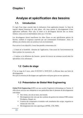 15
Chapitre 1
Analyse et spécification des besoins
1.1. Introduction
Il s’agit d’une étape cruciale dans la réalisation d’une application donnée. Le futur de
logiciel dépend beaucoup de cette phase, elle nous permet le développement d’une
application suffisante. Pour cela, le client et le développeur doivent être en étroite
relation, voire avoir un intermédiaire entre eux s’il le faut.
Les développeurs doient transformer les idées floues en une spécification précise de
besoins, souhaits et exigences exprimés par une communauté d’utilisateurs .Ainsi, ils
définies une relation entre un système et son environnement.
Pour arriver à nos objectifs, il nous faut prendre connaissance de :
. L’étude de la faisabilité : domaine de l’application, l’état actuel de l’environnement du
futur système, les ressources, etc.
. L’analyse et la définition des besoins : permet de trouver un commun accord entre les
spécialistes et les utilisateurs.
1.2 Cadre de stage
C’est un stage de 4 mois, entre 01/02/2015 à 30/05/2015, à effectuer dans une boite de
développement.
On a pris la mission de développer une application web pour gérer un tour opérateur.
1.3 Présentation de Global Web Engineering
Global Web Engineering (GWE) est une société d’ingénierie informatique en Tunisie. Il
offre divers services aux entreprises et aux particuliers dans le domaine de développement
web telque:
 Site vitrine, site clé en main, site Joomla.
 Développement des sites par des systèmes de gestion du contenu CMS comme
Wordpress, Drupal, etc.
 Création des composants et modules web, installation des scripts, migration et
refonte des sites web.
 Développement des sites spécifiques (HTML, CSS, PHP).
 