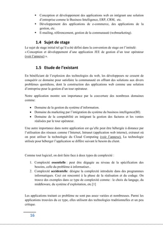 16
 Conception et développement des applications web en intégrant une solution
d’entreprise comme le Business Intelligence, ERP, CRM, etc.
 Développement des applications de e-commerce, des applications de la
gestion, etc.
 E-mailing, référencement, gestion de la communauté (webmarketing).
1.4 Sujet de stage
Le sujet de stage initial tel qu’il a été défini dans la convention de stage est l’intitulé:
« Conception et développement d’une application JEE de gestion d’un tour opérateur
(voir l’annexe) ».
1.5 Etude de l’existant
En bénéficiant de l’explosion des technologies du web, les développeurs ne cessent de
conquérir ce domaine pour satisfaire la communauté en offrant des solutions aux divers
problèmes quotidiens, dont la construction des applications web comme une solution
d’entreprise pour la gestion d’un tour opérateur.
Notre application montre son importance par la couverture des nombreux domaines
comme:
 Domaine de la gestion du système d’information.
 Domaine du marketing par l’intégration du système du business intelligence(BI).
 Domaine de la comptabilité en intégrant la gestion des factures et les ventes
réalisées par le tour opérateur.
Une autre importance dans notre application est qu’elle peut être hébergée à distance par
l’utilisation des réseaux comme l’Internet, Intranet (application web interne), extranet où
on peut utiliser la technologie du Cloud Computing (voir l’annexe). La technologie
utilisée pour héberger l’application se diffère suivant le besoin du client.
Comme tout logiciel, on doit faire face à deux types de complexité :
1. Complexité essentielle : peut être dégagée au niveau de la spécification des
besoins, celle du problème à informatiser..
2. Complexité accidentelle: désigne la complexité introduite dans des programmes
informatiques. Ceci est rencontré à la phase de la réalisation et du codage. On
trouve des exemples dans ce type de complexité comme : le choix du langage, du
middleware, du système d’exploitation, etc.[1]
Les applications traitant ce problème ne sont pas assez variées et nombreuses. Parmi les
applications trouvées du ce type, elles utilisent des technologies traditionnelles et un peu
critique.
 