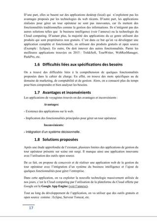 17
D’une part, elles se basent sur des applications desktop (local) qui n’exploitent pas les
avantages proposés par les technologies du web récents. D’autre part, les applications
réalisées pour gérer un tour opérateur ne sont pas innovantes, car ils mettent des
fonctionnalités traditionnelles comme la gestion des informations. Ils n’intègrent pas des
autres solutions telles que le business intelligence (voir l’annexe) ou la technologie du
Cloud computing. D’autant plus, la majorité des applications du ce genre utilisent des
produits qui sont propriétaires non gratuits. C’est dans ce but qu’on va développer une
application complète et fonctionnelle, en utilisant des produits gratuits et open source
(Exemple : Eclipse). En outre, On doit innover des autres fonctionnalités. Parmi les
meilleures applications trouvées en 2015 : TrekkSoft, TourWriter, WebResManager,
PeekPro, etc.
1.6 Difficultés liées aux spécifications des besoins
On a trouvé des difficultés liées à la compréhension de quelques fonctionnalités
proposées dans le cahier de charge. En effet, on trouve des mots spécifiques au de
domaine de marketing, de comptabilité et de gestion. Alors, on a consacré plus du temps
pour bien comprendre et bien analyser les besoins.
1.7 Avantages et inconvénients
Les applications de voyagistes trouvés on des avantages et inconvénients :
Avantages:
- Existence des applications sur le web.
- Implication des fonctionnalités principales pour gérer un tour opérateur.
Inconvénients:
- Intégration d’un système décisionnelle.
1.8 Solutions proposées
Après une étude approfondie de l’existant, plusieurs limites des applications de gestion du
tour opérateur présente sur scène ont surgi. Il manque ainsi une application innovante
avec l’utilisation des outils open source.
De ce fait, on propose de concevoir et de réaliser une application web de la gestion du
tour opérateur avec l’intégration d’un système du business intelligence et l’ajout de
quelques fonctionnalités pour gérer l’entreprise.
Dans cette application, on va exploiter la nouvelle technologie massivement utilisée de
nos jours, c’est le Cloud computing par l’utilisation de la plateforme du Cloud offerte par
Google est le Google App Engine (voir l’annexe).
Tout au long du développement de l’application, on va utiliser que des outils gratuits et
open source comme : Eclipse, Serveur Tomcat, etc.
 
