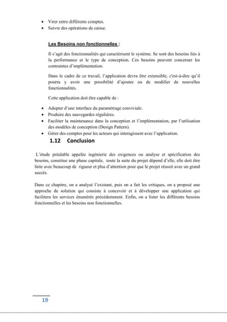 19
 Virer entre différents comptes.
 Suivre des opérations de caisse.
Les Besoins non fonctionnelles :
Il s’agit des fonctionnalités qui caractérisent le système. Se sont des besoins liés à
la performance et le type de conception. Ces besoins peuvent concerner les
contraintes d’implémentation.
Dans le cadre de ce travail, l’application devra être extensible, c'est-à-dire qu’il
pourra y avoir une possibilité d’ajouter ou de modifier de nouvelles
fonctionnalités.
Cette application doit être capable de :
 Adopter d’une interface du paramétrage conviviale.
 Produire des sauvegardes régulières.
 Faciliter la maintenance dans la conception et l’implémentation, par l’utilisation
des modèles de conception (Design Pattern).
 Gérer des comptes pour les acteurs qui interagissent avec l’application.
1.12 Conclusion
L’étude préalable appelée ingénierie des exigences ou analyse et spécification des
besoins, constitue une phase capitale, toute la suite du projet dépend d’elle, elle doit être
faite avec beaucoup de rigueur et plus d’attention pour que le projet réussit avec un grand
succès.
Dans ce chapitre, on a analysé l’existant, puis on a fait les critiques, on a proposé une
approche de solution qui consiste à concevoir et à développer une application qui
facilitera les services énumérés précédemment. Enfin, on a lister les différents besoins
fonctionnelles et les besoins non fonctionnelles.
 