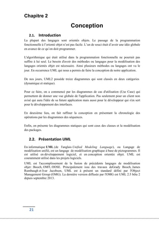 21
Chapitre 2
Conception
2.1. Introduction
La plupart des langages sont orientés objets. Le passage de la programmation
fonctionnelle à l’orienté objet n’est pas facile. L’un de souci était d’avoir une idée globale
en avance de ce qu’on doit programmer.
L'algorithmique qui était utilisé dans la programmation fonctionnelle ne pourrait pas
suffire à lui seul. Le besoin d'avoir des méthodes ou langages pour la modélisation des
langages orientés objet est nécessaire. Ainsi plusieurs méthodes ou langages ont vu le
jour. En occurrence UML qui nous a permis de faire la conception de notre application.
De nos jours, UML2 possède treize diagrammes qui sont classés en deux catégories
(dynamique et statique).
Pour ce faire, on a commencé par les diagrammes de cas d'utilisation (Use Case) qui
permettent de donner une vue globale de l'application. Pas seulement pour un client non
avisé qui aura l'idée de sa future application mais aussi pour le développeur qui s'en sert
pour le développement des interfaces.
En deuxième lieu, on fait raffiner la conception en présentant la chronologie des
opérations par les diagrammes des séquences.
Enfin, on présente les diagrammes statiques qui sont ceux des classes et la modélisation
des packages.
2.2. Présentation UML
En informatique UML (de l'anglais Unified Modeling Language), ou Langage de
modélisation unifié, est un langage de modélisation graphique à base de pictogrammes. Il
est utilisé en développement logiciel, et en conception orientée objet. UML est
couramment utilisé dans les projets logiciels.
UML est l'accomplissement de la fusion de précédents langages de modélisation
objet : Booch, OMT, OOSE. Principalement issu des travaux deGrady Booch, James
Rumbaugh et Ivar Jacobson, UML est à présent un standard défini par l'Object
Management Group (OMG). La dernière version diffusée par l'OMG est UML 2.5 bêta 2
depuis septembre 2013.
 
