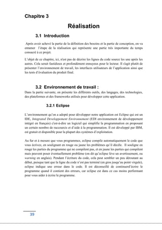 39
Chapitre 3
Réalisation
3.1 Introduction
Après avoir achevé la partie de la définition des besoins et la partie de conception, on va
entamer l’étape de la réalisation qui représente une partie très importante du temps
consacré à ce projet.
L’objet de ce chapitre, ici, n'est pas de décrire les lignes du code source les une après les
autres. Cela serait fastidieux et profondément ennuyeux pour le lecteur. Il s'agit plutôt de
présenter l’environnement de travail, les interfaces utilisateurs de l’application ainsi que
les tests d’évaluation du produit final.
3.2 Environnement de travail :
Dans la partie suivante, on présente les différents outils, des langages, des technologies,
des plateformes et des frameworks utilisés pour développer cette application.
3.2.1 Eclipse
L’environnement qu’on a adopté pour développer notre application est Eclipse qui est un
IDE, Integrated Developpement Environnement (EDI environnement de développement
intégré en français) c'est-à-dire un logiciel qui simplifie la programmation en proposant
un certain nombre de raccourcis et d’aide à la programmation. Il est développé par IBM,
est gratuit et disponible pour la plupart des systèmes d’exploitation.
Au fur et à mesure que vous programmez, eclipse compile automatiquement le code que
vous écrivez, en soulignant en rouge ou jaune les problèmes qu’il décèle. Il souligne en
rouge les parties du programme qui ne compilent pas, et en jaune les parties qui compilent
mais peuvent poser éventuellement problème (on dit qu’eclipse lève un avertissement, ou
warning en anglais). Pendant l’écriture du code, cela peut sembler un peu déroutant au
début, puisque tant que la ligne du code n’est pas terminé (en gros jusqu’au point virgule),
eclipse indique une erreur dans le code. Il est déconseillé de continuerd’écrire le
programme quand il contient des erreurs, car eclipse est dans ce cas moins performant
pour vous aider à écrire le programme.
 