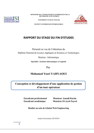 4
MINISTERE DE L’ENSEIGNEMENT SUPERIEUR ET DE LA
RECHERCHE SCIENTIFIQUE
UNIVERSITE TUNIS EL MANAR
INSTITUT SUPERIEUR D’INFORMATIQUE
RAPPORT DU STAGE DU FIN D’ETUDES
Présenté en vue de l’obtention du
Diplôme National de Licence Appliquée en Sciences et Technologies
Mention : Informatique
Spécialité : Systèmes Informatiques et Logiciels
Par
Mohamed Yosri YAHYAOUI
Encadrant professionnel Monsieur Aouadi Karim
Encadrant académique Monsieur El-Ayeb Faycel
Réalisé au sein de Global Web Engineering
Année Universitaire 2014/2015
Conception et développement d’une application de gestion
d’un tour opérateur
 