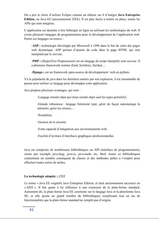 41
On a pris le choix d’utiliser Eclipse comme un éditeur car il d’intégre Java Entreprise
Edition, ou Java EE (anciennement J2EE). Il est plus facile à mettre en place, toutes les
APIs qui sont intégrées.
L’application est destinée à être hébergée en ligne en utilisant les technologies du web. Il
existe plusieurs langages de programmation pour le développement de l’application web.
Parmi ces langages on trouve :
-ASP : technologie développé par Microsoft à 1996 dans le but de créer des pages
web dynamique. ASP permet d’ajouter de code dans la page HTML qui sera
interprété par le serveur.
-PHP : (HyperText Preprocessor) est un langage de script interprété coté serveur. Il
a plusieurs framework comme Zend, Symfony, Surikat,…
-Django : est un framework open-source de développement web en python.
Vu la popularité de java dans les dernières années par son explosion, il est raisonnable de
penser pour utiliser ce langage pour développer cette application.
Java propose plusieurs avantages, qui sont :
-Langage orienté objet pur (tout orienté objet sauf les types primitifs).
-Grande robustesse : langage fortement typé, gérer de façon automatique la
mémoire, gérer les erreurs,…
-Portabilité.
-Gestion de la sécurité.
-Forte capacité d’intégration aux environnements web.
-Facilité d’écriture d’interfaces graphiques professionnelles.
Java est composée de nombreuses bibliothèques ou API (interface de programmation),
citons par exemple java.lang, java.io, java.math, etc. Bref, toutes ce bibliothèques
contiennent un nombre conséquent de classes et des méthodes prêtes à l’emploi pour
effectuer toutes sortes de taches.
La technologie adoptée : J2EE
Le terme « Java EE »signifie Java Entreprise Edition, et était anciennement raccourci en
« J2EE ». Il fait quant à lui référence à une extension de la plate-forme standard.
Autrement dit, la plate-forme Java EE construite sur le langage Java et la plateforme Java
SE, et elle ajoute un grand nombre de bibliothèques remplissant tout un tas de
fonctionnalités que la plate-forme standard ne remplit pas d’origine.
 