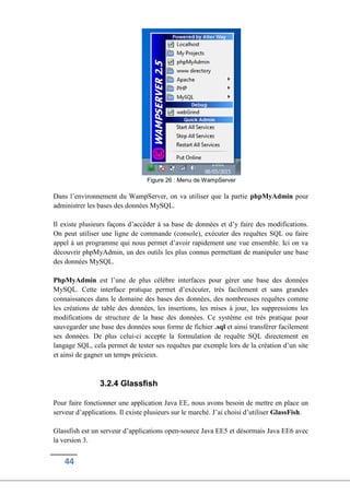 44
Figure 26 : Menu de WampServer
Dans l’environnement du WampServer, on va utiliser que la partie phpMyAdmin pour
administrer les bases des données MySQL.
Il existe plusieurs façons d’accéder à sa base de données et d’y faire des modifications.
On peut utiliser une ligne de commande (console), exécuter des requêtes SQL ou faire
appel à un programme qui nous permet d’avoir rapidement une vue ensemble. Ici on va
découvrir phpMyAdmin, un des outils les plus connus permettant de manipuler une base
des données MySQL.
PhpMyAdmin est l’une de plus célèbre interfaces pour gérer une base des données
MySQL. Cette interface pratique permet d’exécuter, très facilement et sans grandes
connaissances dans le domaine des bases des données, des nombreuses requêtes comme
les créations de table des données, les insertions, les mises à jour, les suppressions les
modifications de structure de la base des données. Ce système est très pratique pour
sauvegarder une base des données sous forme de fichier .sql et ainsi transférer facilement
ses données. De plus celui-ci accepte la formulation de requête SQL directement en
langage SQL, cela permet de tester ses requêtes par exemple lors de la création d’un site
et ainsi de gagner un temps précieux.
3.2.4 Glassfish
Pour faire fonctionner une application Java EE, nous avons besoin de mettre en place un
serveur d’applications. Il existe plusieurs sur le marché. J’ai choisi d’utiliser GlassFish.
Glassfish est un serveur d’applications open-source Java EE5 et désormais Java EE6 avec
la version 3.
 