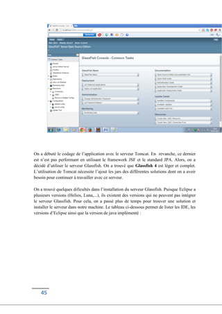 45
On a débuté le codage de l’application avec le serveur Tomcat. En revanche, ce dernier
est n’est pas performant en utilisant le framework JSF et le standard JPA. Alors, on a
décidé d’utiliser le serveur Glassfish. On a trouvé que Glassfish 4 est léger et complet.
L’utilisation de Tomcat nécessite l’ajout les jars des différentes solutions dont on a avoir
besoin pour continuer à travailler avec ce serveur.
On a trouvé quelques dificultés dans l’installation du serveur Glassfish. Puisque Eclipse a
plusieurs versions (Helios, Luna,...), ils existent des versions qui ne peuvent pas intégrer
le serveur Glassfish. Pour cela, on a passé plus de temps pour trouver une solution et
installer le serveur dans notre machine. Le tableau ci-dessous permet de lister les IDE, les
versions d’Eclipse ainsi que la version de java implémenté :
 