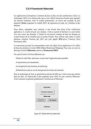 48
3.2.5 Framework Hibernate
Les applications d’entreprises s’orientent de plus en plus vers des architectures n-tiers. La
technologie J2EE et les frameworks qui se sont offrent beaucoup d’outils pour répondre
aux besoins modernes. Pour la couche présentation, on trouve par exemple, le plus
populaire Struts respectant le modèle MVC de séparation de code, de l’interface et des
données.
Nous allons, cependant, nous intéressé à une couche plus basse d’une architecture
applicative, la couche d’accès aux données. Celle-ci permet d’interfacer le code métier
avec une source des données. L’intérêt est de pouvoir changer de base de données en
n’ayant besoin de ne modifier que la couche d’accès. Pour réaliser cette tache, il existe
plusieurs solutions fournies par J2EE qui sont appelé JPA(suivre l’annexe) (Java
Persistance API).
Ce mécanisme qui gére la correspondance entre des objets d’une application et les tables
de base des données se nome ORM (Object-Relationnal Mapping). Pour cela, on a pris la
décision d’utiliser Hibernate comme un framework ORM.
On a pris le choix d’utiliser Hibernate car :
.Génère le code SQL nécessaire, ce qui rend l’application plus portable.
.La persistance est transparente.
.La récupération des données est optimisée.
.Portabilité du code en cas de changement de la base des données.
Pour la technologie de Sun, la spécification récente de JDO qui s’avére assez peu utilisée
dans les faits. Le framework le plus populaire pour J2EE est sans contexte Hibernate.
Voici comment se présente globalement l’architecture d’Hibernate.
Figure 30 : Présentation de Hibernate
 