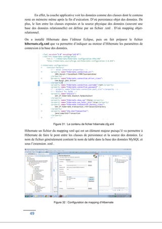 49
En effet, la couche applicative voit les données comme des classes dont le contenu
reste en mémoire même après la fin d’exécution. D’où persistance objet des données. De
plus, le lien entre les classes exposées et la source physique des données (souvent une
base des données relationnelle) est définie par un fichier .xml . D’où mapping objet-
relationnel.
On a installé Hibernate dans l’éditeur Eclipse, puis on fait préparer le fichier
hibernate.cfg.xml que va permettre d’indiquer au moteur d’Hibernate les paramètres de
connexion à la base des données.
Figure 31 : Le contenu de fichier hibernate.cfg.xml
Hibernate un fichier du mapping xml qui est un élément majeur puisqu’il va permettre à
Hibernate de faire le pont entre les classes de persistance et la source des données. Le
nom de fichier généralement contient le nom de table dans la base des données MySQL et
sous l’extension .xml .
Figure 32 : Configuration de mapping d’Hibernate
 