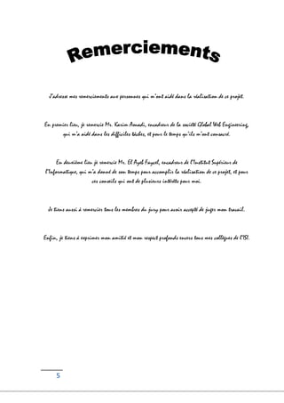 5
J’adresse mes remerciements aux personnes qui m’ont aidé dans la réalisation de ce projet.
En premier lieu, je remercie Mr. Karim Aouadi, encadreur de la société Global Web Engineering,
qui m’a aidé dans les difficiles tâches, et pour le temps qu’ils m’ont consacré.
En deuxième lieu je remercie Mr. El Ayeb Faycel, encadreur de l’Institut Supérieur de
l’Informatique, qui m’a donné de son temps pour accomplir la réalisation de ce projet, et pour
ces conseils qui ont de plusieurs intérêts pour moi.
Je tiens aussi à remercier tous les membres du jury pour avoir accepté de juger mon travail.
Enfin, je tiens à exprimer mon amitié et mon respect profonds envers tous mes collègues de l’ISI.
 