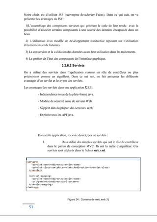 51
Notre choix est d’utiliser JSF (Acronyme :JavaServer Faces). Dans ce qui suit, on va
présenter les avantages du JSF :
1)L’assemblage des composants serveurs qui génèrent le code de leur rendu avec la
possibilité d’associer certains composants à une source des données encapsulée dans un
bean.
2) L’utilisation d’un modèle de développement standardisé reposant sur l’utilisation
d’événements et de listeners.
3) La conversion et la validation des données avant leur utilisation dans les traitements.
4) La gestion de l’état des composants de l’interface graphique.
3.2.6.2 Servlets
On a utilisé des servlets dans l’application comme un rôle de contrôleur ou plus
précisément comme un aiguilleur. Dans ce sui suit, on fait présenter les différents
avantages d’un servlet et les types des servlets.
Les avantages des servlets dans une application J2EE :
- Indépendance issue de la plate-forme java.
- Modèle de sécurité issue de serveur Web.
- Support dans la plupart des serveurs Web.
- Exploite tous les API java.
Dans cette application, il existe deux types de servlets :
1. On a utilisé des simples servlets qui ont le rôle de contrôleur
dans le patron de conception MVC. Ils ont la tache d’aiguilleur. Ces
servlets sont déclarés dans le fichier web.xml.
Figure 34 : Contenu de web.xml (1)
 