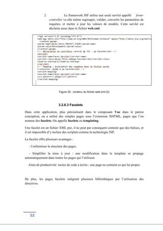 52
2. Le framework JSF utilise une seule servlet appellé front-
controller va elle méme regrouper, valider, convertir les paramétres de
requétes, et mettre à jour les valeurs de modèle. Cette servlet est
déclarée aussi dans le fichier web.xml.
Figure 35 : contenu du fichier web.xml (2)
3.2.6.3 Facelets
Dans cette application, plus précisément dans le composant Vue dans le patron
conception, on a utilisé des simples pages sous l’extension XHTML, pages que l’on
nomme des facelets. On appelle facelets ou templating.
Une facelet est un fichier XML pur, il ne peut par conséquent contenir que des balises, et
il est impossible d’y inclure des scriplets comme la technologie JSP.
La facelet offre plusieurs avantages :
- Uniformiser la structure des pages.
- Simplifier la mise à jour : une modification dans le template se propage
automatiquement dans toutes les pages qui l’utilisent.
-Gain de productivité: moins de code à écrire : une page ne contient ce qui lui propre.
De plus, les pages facelets intègrent plusieurs bibliothèques par l’utilisation des
directives.
 