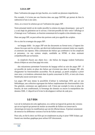 53
3.2.6.4 JSP
Dans l’utilisation des pages de type facelets, on a tombé sur plusieurs imperfection.
Par exemple, il n’existe pas une fonction dans une page XHTML qui permet de faire la
redirection d’une à une autre.
Alors, on a trouvé la solution qui est l’utilisation des pages JSP.
Notre principal intérêt est de rendre possible la création de pages dynamiques : puis qu’il
y a une étape de génération sur le serveur, il devient possible de faire varier l’affichage et
d’interagir avec l’utilisateur, en fonction notamment de la requête et des données reçus.
Dans une page JSP, on peut utiliser des portions code java appellé des scriplets.
On va citer les avantages des pages JSP :
-un langage dédié : les pages JSP sont des documents au format texte, à l'opposé des
classes Java que sont les servlets, qui décrivent indirectement comment traiter une requête
et construire une réponse. Elles contiennent des balises qui combinent à la fois simplicité
et puissance, via une syntaxe simple, semblable au HTML et donc aisément
compréhensible par un humain.
-la simplicité d'accès aux objets Java : des balises du langage rendent l'utilisation
directe d'objets au sein d'une page très aisée.
-des mécanismes permettant l'extension du langage utilisé au sein des pages JSP : il
est possible de mettre en place des balises qui n'existent pas dans le langage JSP, afin
d'augmenter les fonctionnalités accessibles. Pas de panique, ça paraît complexe a priori
mais nous y reviendrons calmement dans la partie concernant la JSTL, et tout cela n'aura
bientôt plus aucun secret pour vous.
Les pages JSP nous donne la possibilité d’utiliser la technologie JSTL qui est une
bibliothèque, une collection regroupant des balises implémentant des fonctionnalités à des
fins générale, communes aux applications web. Citons par exemple la mise en place de
boucles, de tests conditionnels, le formatage des données ou encore la manipulation des
données XML. L’objectif est d’éviter le développeur à utiliser de code java.
3.2.7 EGit
Lors de la réalisation de cette application, on a utilisé un logiciel de gestion des versions
qui est un logiciel qui permet de stocker un ensemble de fichiers en conservant la
chronologie de toutes les modifications qui ont été effectué dessus. Il permet notamment
de retrouver les différentes versions d’un lot de fichier connexes.
Pour cela, on fait le choix sur EGit qui est simplement un plug-in pour l’IDE Eclipse, qui
fournit une interface graphique pour utiliser GIT directement.
 